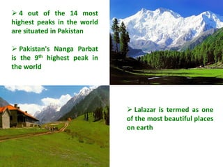  4 out of the 14 most
highest peaks in the world
are situated in Pakistan

 Pakistan's Nanga Parbat
is the 9th highest peak in
the world




                              Lalazar is termed as one
                             of the most beautiful places
                             on earth
 