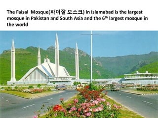 The Faisal Mosque(파이잘 모스크) in Islamabad is the largest
mosque in Pakistan and South Asia and the 6th largest mosque in
the world
 
