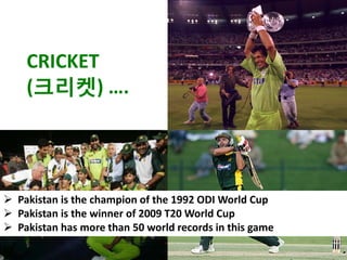 CRICKET
    (크리켓) ….




 Pakistan is the champion of the 1992 ODI World Cup
 Pakistan is the winner of 2009 T20 World Cup
 Pakistan has more than 50 world records in this game
 