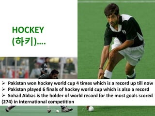 HOCKEY
    (하키)….



 Pakistan won hockey world cup 4 times which is a record up till now
 Pakistan played 6 finals of hockey world cup which is also a record
 Sohail Abbas is the holder of world record for the most goals scored
(274) in international competition
 