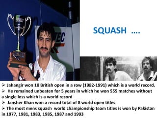 SQUASH ….




 Jahangir won 10 British open in a row (1982-1991) which is a world record.
 He remained unbeaten for 5 years in which he won 555 matches without
a single loss which is a world record
 Jansher Khan won a record total of 8 world open titles
 The most mens squash world championship team titles is won by Pakistan
in 1977, 1981, 1983, 1985, 1987 and 1993
 