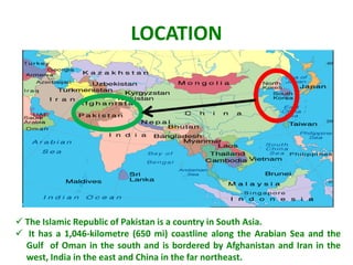 LOCATION




 The Islamic Republic of Pakistan is a country in South Asia.
 It has a 1,046-kilometre (650 mi) coastline along the Arabian Sea and the
  Gulf of Oman in the south and is bordered by Afghanistan and Iran in the
  west, India in the east and China in the far northeast.
 