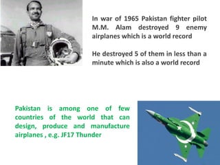 In war of 1965 Pakistan fighter pilot
                    M.M. Alam destroyed 9 enemy
                    airplanes which is a world record

                    He destroyed 5 of them in less than a
                    minute which is also a world record




Pakistan is among one of few
countries of the world that can
design, produce and manufacture
airplanes , e.g. JF17 Thunder
 