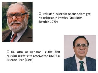  Pakistani scientist Abdus Salam got
                      Nobel prize in Physics (Stolkhom,
                      Sweden 1979)




 Dr. Atta ur Rehman is the first
Muslim scientist to receive the UNESCO
Science Prize (1999)
 