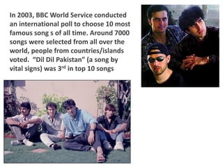 In 2003, BBC World Service conducted
an international poll to choose 10 most
famous song s of all time. Around 7000
songs were selected from all over the
world, people from countries/islands
voted. “Dil Dil Pakistan” (a song by
vital signs) was 3rd in top 10 songs
 