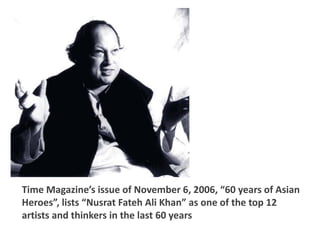 Time Magazine’s issue of November 6, 2006, “60 years of Asian
Heroes”, lists “Nusrat Fateh Ali Khan” as one of the top 12
artists and thinkers in the last 60 years
 