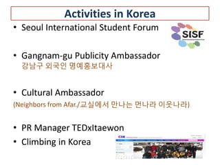 Activities in Korea
• Seoul International Student Forum

• Gangnam-gu Publicity Ambassador
 강남구 외국인 명예홍보대사


• Cultural Ambassador
(Neighbors from Afar./교실에서 만나는 먼나라 이웃나라)


• PR Manager TEDxItaewon
• Climbing in Korea
 