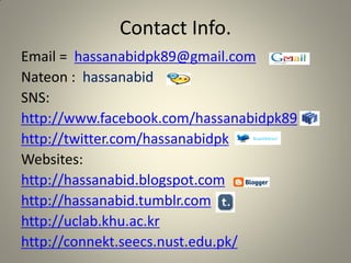 Contact Info.
Email = hassanabidpk89@gmail.com
Nateon : hassanabid
SNS:
http://www.facebook.com/hassanabidpk89
http://twitter.com/hassanabidpk
Websites:
http://hassanabid.blogspot.com
http://hassanabid.tumblr.com
http://uclab.khu.ac.kr
http://connekt.seecs.nust.edu.pk/
 