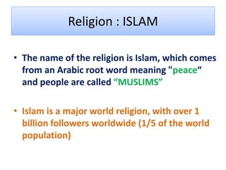 Religion : ISLAM

• The name of the religion is Islam, which comes
  from an Arabic root word meaning "peace“
  and people are called “MUSLIMS”

• Islam is a major world religion, with over 1
  billion followers worldwide (1/5 of the world
  population)
 