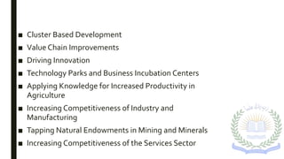 ■ Cluster Based Development
■ Value Chain Improvements
■ Driving Innovation
■ Technology Parks and Business Incubation Centers
■ Applying Knowledge for Increased Productivity in
Agriculture
■ Increasing Competitiveness of Industry and
Manufacturing
■ Tapping Natural Endowments in Mining and Minerals
■ Increasing Competitiveness of the Services Sector
 