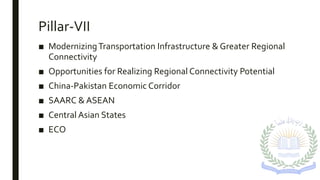 Pillar-VII
■ ModernizingTransportation Infrastructure & Greater Regional
Connectivity
■ Opportunities for Realizing Regional Connectivity Potential
■ China-Pakistan Economic Corridor
■ SAARC & ASEAN
■ Central Asian States
■ ECO
 
