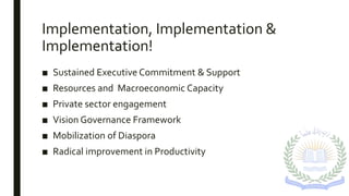 Implementation, Implementation &
Implementation!
■ Sustained Executive Commitment & Support
■ Resources and Macroeconomic Capacity
■ Private sector engagement
■ Vision Governance Framework
■ Mobilization of Diaspora
■ Radical improvement in Productivity
 