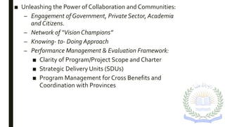 ■ Unleashing the Power of Collaboration and Communities:
– Engagement of Government, Private Sector, Academia
and Citizens.
– Network of “Vision Champions”
– Knowing- to- Doing Approach
– Performance Management & Evaluation Framework:
■ Clarity of Program/Project Scope and Charter
■ Strategic Delivery Units (SDUs)
■ Program Management for Cross Benefits and
Coordination with Provinces
 