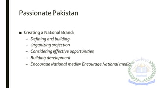 Passionate Pakistan
■ Creating a National Brand:
– Defining and building
– Organizing projection
– Considering effective opportunities
– Building development
– Encourage National media• Encourage National media
 