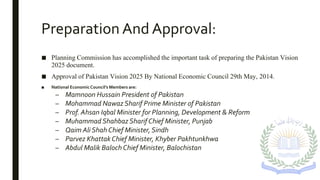 Preparation And Approval:
■ Planning Commission has accomplished the important task of preparing the Pakistan Vision
2025 document.
■ Approval of Pakistan Vision 2025 By National Economic Council 29th May, 2014.
■ National EconomicCouncil’s Members are:
– Mamnoon Hussain President of Pakistan
– Mohammad Nawaz Sharif Prime Minister of Pakistan
– Prof. Ahsan Iqbal Minister for Planning, Development & Reform
– Muhammad Shahbaz Sharif Chief Minister, Punjab
– Qaim Ali Shah Chief Minister, Sindh
– Parvez Khattak Chief Minister, Khyber Pakhtunkhwa
– Abdul Malik Baloch Chief Minister, Balochistan
 