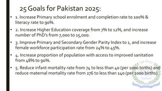 25 Goals for Pakistan 2025:
• 1. Increase Primary school enrolment and completion rate to 100% &
literacy rate to 90%.
• 2. Increase Higher Education coverage from 7% to 12%, and increase
number of PhD’s from 7,000 to 15,000.
• 3. Improve Primary and Secondary Gender Parity Index to 1, and increase
female workforce participation rate from 24% to 45%.
• 4. Increase proportion of population with access to improved sanitation
from 48% to 90%.
• 5. Reduce infant mortality rate from 74 to less than 40 (per 1000 births) and
reduce maternal mortality rate from 276 to less than 140 (per 1000 births).
 