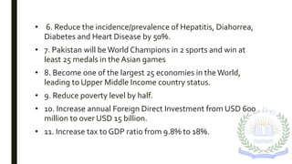• 6. Reduce the incidence/prevalence of Hepatitis, Diahorrea,
Diabetes and Heart Disease by 50%.
• 7. Pakistan will beWorld Champions in 2 sports and win at
least 25 medals in the Asian games
• 8. Become one of the largest 25 economies in theWorld,
leading to Upper Middle Income country status.
• 9. Reduce poverty level by half.
• 10. Increase annual Foreign Direct Investment from USD 600
million to over USD 15 billion.
• 11. Increase tax to GDP ratio from 9.8% to 18%.
 