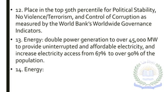 • 12. Place in the top 50th percentile for Political Stability,
NoViolence/Terrorism, and Control of Corruption as
measured by theWorld Bank’sWorldwide Governance
Indicators.
• 13. Energy: double power generation to over 45,000 MW
to provide uninterrupted and affordable electricity, and
increase electricity access from 67% to over 90% of the
population.
• 14. Energy:
 