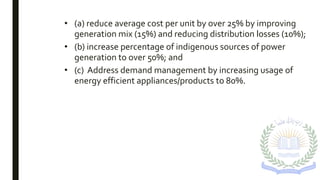 • (a) reduce average cost per unit by over 25% by improving
generation mix (15%) and reducing distribution losses (10%);
• (b) increase percentage of indigenous sources of power
generation to over 50%; and
• (c) Address demand management by increasing usage of
energy efficient appliances/products to 80%.
 