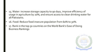 • 15.Water: increase storage capacity to 90 days, improve efficiency of
usage in agriculture by 20%, and ensure access to clean drinking water for
all Pakistanis.
• 16. Food: Reduce food insecure population from 60% to 30%.
• 17. Rank in the top 50 countries on theWorld Bank’s Ease of Doing
Business Rankings
 