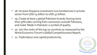 • 18. Increase Diaspora investment (via remittances) in private
sector from USD 14 billion to USD 40 billion.
• 19. Create at least 5 global Pakistani brands (having more
than 50% sales coming from consumers outside Pakistan),
and make ‘Made in Pakistan’ a symbol of quality.
• 20. Join the ranks of the top 75 countries as measured by the
World Economic Forum’s Global Competitiveness Report.
• 21.Triple labour and capital productivity.
 