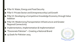 ■ Pillar IV: Water, Energy and Food Security
■ PillarV: Private Sector and Entrepreneurship Led Growth
■ PillarVI: Developing a Competitive Knowledge Economy throughValue
Addition
■ PillarVII: ModernizingTransportation Infrastructure and Greater
Regional Connectivity
■ Implementation, Implementation & Implementation!
■ “Passionate Pakistan” – Creating a National Brand
■ 25 Goals for Pakistan 2025
 