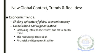 New Global Context,Trends & Realities:
■ EconomicTrends:
– Shifting epicenter of global economic activity
– Globalization and Regionalization:
 Increasing interconnectedness and cross-border
trade
 The Knowledge Revolution
 Financial and Economic Fragility
 