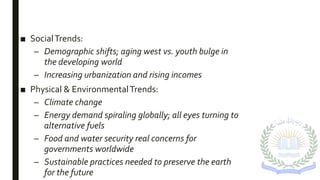 ■ SocialTrends:
– Demographic shifts; aging west vs. youth bulge in
the developing world
– Increasing urbanization and rising incomes
■ Physical & EnvironmentalTrends:
– Climate change
– Energy demand spiraling globally; all eyes turning to
alternative fuels
– Food and water security real concerns for
governments worldwide
– Sustainable practices needed to preserve the earth
for the future
 