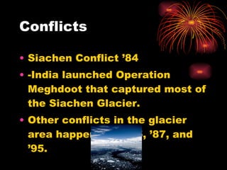 Conflicts Siachen Conflict ’84 -India launched Operation Meghdoot that captured most of the Siachen Glacier.  Other conflicts in the glacier area happened in ’85, ’87, and ’95.  