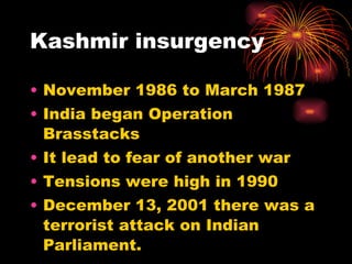 Kashmir insurgency November 1986 to March 1987 India began Operation Brasstacks It lead to fear of another war Tensions were high in 1990 December 13, 2001 there was a terrorist attack on Indian Parliament. 
