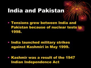 India and Pakistan Tensions grew between India and Pakistan because of nuclear tests in 1998. India launched military strikes against Kashmiri in May 1999. Kashmir was a result of the 1947 Indian Independence Act 