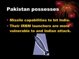 Pakistan possesses Missile capabilities to hit India. Their IRBM launchers are more vulnerable to and Indian attack. 