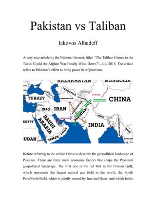 Pakistan vs Taliban
Iakovos Alhadeff
A very nice article by the National Interest, titled “The Taliban Comes to the
Table: Could the Afghan War Finally Wind Down?”, July 2015. The article
refers to Pakistan’s effort to bring peace in Afghanistan.
Before referring to the article I have to describe the geopolitical landscape of
Pakistan. There are three main economic factors that shape the Pakistani
geopolitical landscape. The first one is the red blot in the Persian Gulf,
which represents the largest natural gas field in the world, the South
Pars/North Field, which is jointly owned by Iran and Qatar, and which holds
 