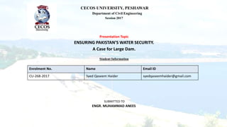 CECOS UNIVERSITY, PESHAWAR
Department of Civil Engineering
Session 2017
Presentation Topic
ENSURING PAKISTAN’S WATER SECURITY.
A Case for Large Dam.
Student Information
Enrolment No. Name Email ID
CU-268-2017 Syed Qaseem Haider syedqaseemhaider@gmail.com
SUBMITTED TO
ENGR. MUHAMMAD ANEES
 