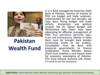 Pakistan
Wealth Fund
It is a fund managed by Governor State
Bank of Pakistan. Sources of income of
PWF are budget and trade surpluses.
Unfortunately for last two decades, we
have been facing budget and trade
deficits. Economists and political
analysts like Dr. Qaiser Bengali and
Muhammad Ilyas Qadri have been
advocating for effective management of
PWF. True patriotism demands logic,
truth and transparency. Money in Swiss
Bank must be brought back besides
scrutinizing assets of tax evaders.
Consultation must be done with
provincial governments to finance
mobilization. Prime Minister Nawaz
Sharif must mobilize a new honest team
for economic sovereignty of Pakistan.
PTV must telecast business talk shows.
It’s time to act for everyone.
Sajid Imtiaz: Expert Member CDKN, Member Advertising Age, Member Harvard Business Review
 