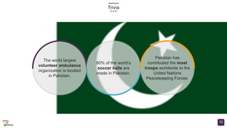 Trivia
(4 of 4)
42
The world largest
volunteer ambulance
organization is located
in Pakistan.
80% of the world’s
soccer balls are
made in Pakistan.
Pakistan has
contributed the most
troops worldwide to the
United Nations
Peacekeeping Forces.
 