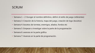 SCRUM
• Semana 1 – 2: Escoger el nombre definitivo, definir el estilo de juego (referentes)
• Semana 3: Creación de la historia, mapa del juego, creación de logo (bocetos)
• Semana 4: bocetos de torretas, enemigos, aliados, fondos etc
• Semana 5: Empezar a investigar sobre la parte de la programación
• Semana 6: avances en la parte gráfica
• Semana 7: Avances en la parte de programación.