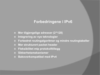 Forbedringene i IPv6Mer tilgjengelige adresser (2^128)Integrering av nye teknologierForbedret routingalgoritmer og mindre routingtabellerMer strukturert packet headerFleksibilitet mtp protokolltilleggSikkerhetsmekanismerBakoverkompatibel med IPv4