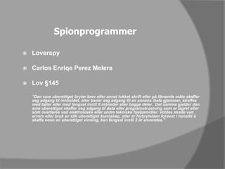 SpionprogrammerLoverspyCarlos Enriqe Perez MeleraLov §145	”Den som uberettiget bryter brev eller annet lukket skrift eller på liknende måte skaffer seg adgang til innholdet, eller baner seg adgang til en annens låste gjemmer, straffes med bøter eller med fengsel inntil 6 måneder eller begge deler.  Det samme gjelder den som uberettiget skaffer seg adgang til data eller programutrustning som er lagret eller som overføres ved elektroniske eller andre tekniske hjelpemidler. Voldes skade ved erverv eller bruk av slik uberettiget kunnskap, eller er forbrytelsen forøvet i hensikt å skaffe noen en uberettiget vinning, kan fengsel inntil 2 år anvendes.”