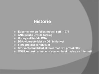 HistorieEt behov for en felles modell sett i 1977ANSI skulle utvikle forslagHoneywell hadde DSADSA videreutviklet av OSI initiativet Flere protokoller utvikletStor motstand blant aktører mot OSI protokollerOSI ikke brukt annet enn som en beskrivelse av internett