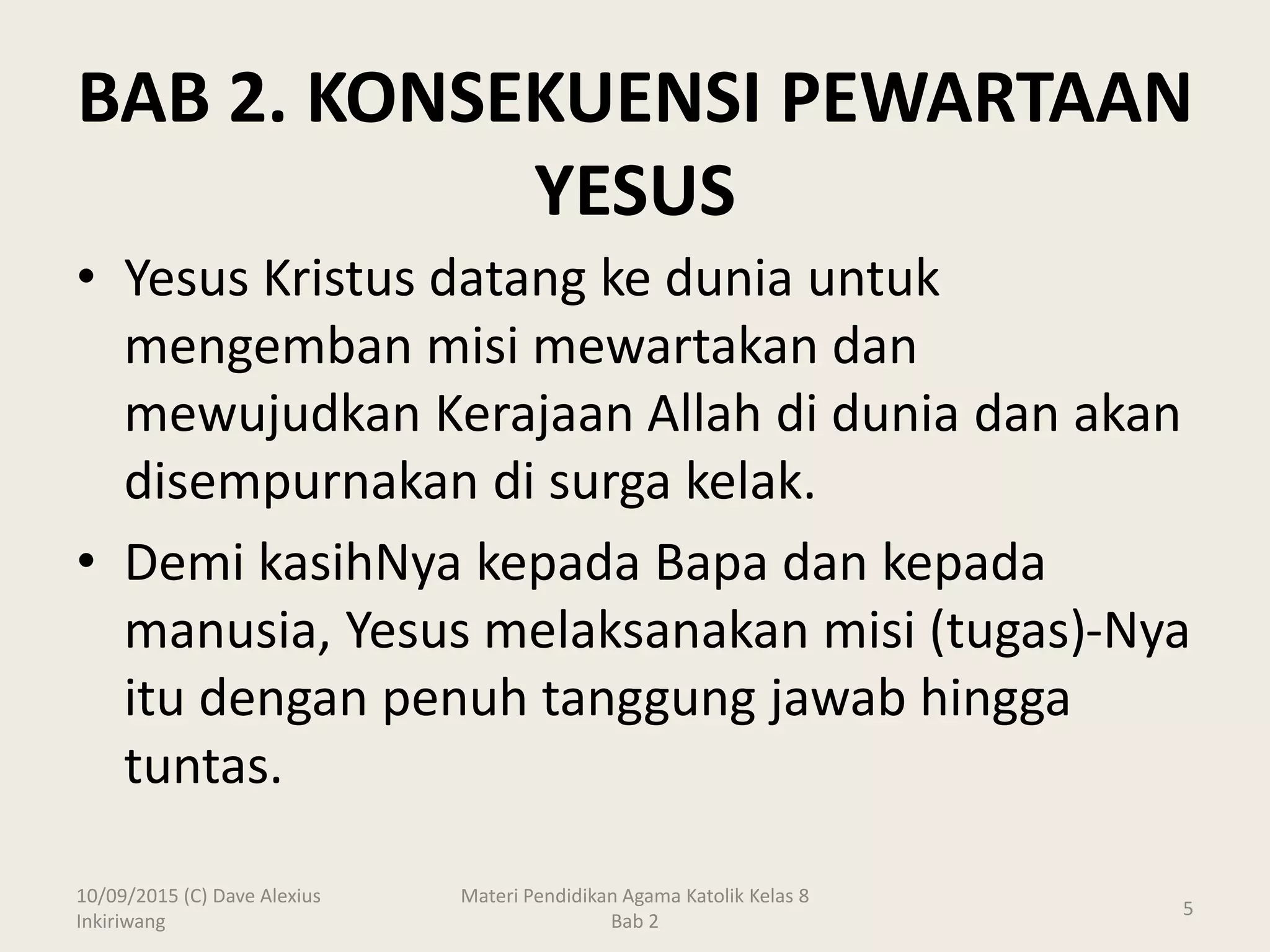 BAB 2. KONSEKUENSI PEWARTAAN
YESUS
10/09/2015 (C) Dave Alexius
Inkiriwang
Materi Pendidikan Agama Katolik Kelas 8
Bab 2
5
• Yesus Kristus datang ke dunia untuk
mengemban misi mewartakan dan
mewujudkan Kerajaan Allah di dunia dan akan
disempurnakan di surga kelak.
• Demi kasihNya kepada Bapa dan kepada
manusia, Yesus melaksanakan misi (tugas)-Nya
itu dengan penuh tanggung jawab hingga
tuntas.
 