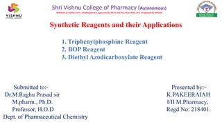 Synthetic Reagents and their Applications
1. Triphenylphosphine Reagent
2. BOP Reagent
3. Diethyl Azodicarboxylate Reagent
Submitted to:- Presented by:-
Dr.M.Raghu Prasad sir K.PAKEERAIAH
M.pharm., Ph.D. I/II M.Pharmacy,
Professor, H.O.D Regd No: 218401.
Dept. of Pharmaceutical Chemistry
Shri Vishnu College of Pharmacy (Autonomous)
Affiliated to Andhra Univ., Visakhapatnam; Approved by AICTE and PCI, New Delhi, and recognised by APSCHE
 