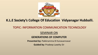 SEMINAR ON
GENERATIONS OF COMPUTER
Presented by: Pakkiramma B Hunasannavar
Guided by: Pradeep Laxetty Sir
K.L.E Society’s College Of Education Vidyanagar Hubballi.
TOPIC: INFORMATION COMMUNICATION TECHNOLOGY
 