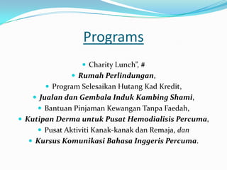 Programs
                  Charity Lunch”, #
               Rumah Perlindungan,
        Program Selesaikan Hutang Kad Kredit,
    Jualan dan Gembala Induk Kambing Shami,
      Bantuan Pinjaman Kewangan Tanpa Faedah,
 Kutipan Derma untuk Pusat Hemodialisis Percuma,
      Pusat Aktiviti Kanak-kanak dan Remaja, dan
   Kursus Komunikasi Bahasa Inggeris Percuma.
 