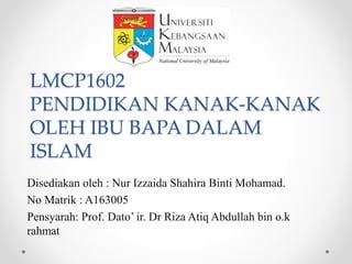 LMCP1602
PENDIDIKAN KANAK-KANAK
OLEH IBU BAPA DALAM
ISLAM
Disediakan oleh : Nur Izzaida Shahira Binti Mohamad.
No Matrik : A163005
Pensyarah: Prof. Dato’ ir. Dr Riza Atiq Abdullah bin o.k
rahmat
 