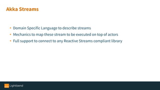 • Domain Specific Language to describe streams
• Mechanics to map these stream to be executed on top of actors
• Full support to connect to any Reactive Streams compliant library
Akka Streams
 