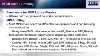 21
BSMBench Summary
• Benchmark for BSM Lattice Physics
– Utilizes both compute and network communications
• MPI Profiling
– Most MPI time is spent on MPI collective operations and non-blocking
communications
• Heavy use of MPI collective operations (MPI_Allreduce, MPI_Barrier)
– Similarcommunication patterns seen across all three examples
• Balance: MPI_Barrier: 0-byte, 22% wall, MPI_Allreduce: 8-byte, 5% wall
• Comms: MPI_Barrier: 0-byte, 26% wall, MPI_Allreduce: 8-byte, 5% wall
• Compute: MPI_Barrier: 0-byte, 13% wall, MPI_Allreduce: 8-byte, 5% wall
Fast network communication is important for scalability
 