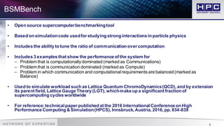 9
BSMBench
• Open source supercomputerbenchmarkingtool
• Based on simulationcode usedfor studying strong interactions in particle physics
• Includes the ability to tune the ratio of communication over computation
• Includes 3 examples that show the performance of the system for
– Problem that is computationally dominated (marked as Communications)
– Problem that is communication dominated (marked as Compute)
– Problem in which communication and computational requirements are balanced (marked as
Balance)
• Used to simulate workload such as Lattice Quantum ChromoDynamics(QCD), and by extension
its parent field, Lattice Gauge Theory (LGT), whichmake up a significant fraction of
supercomputing cycles worldwide
• For reference:technical paper published at the 2016 International Conference on High
Performance Computing & Simulation(HPCS), Innsbruck, Austria, 2016, pp. 834-839
 