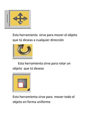 Esta herramienta sirve para mover el objeto
que tú deseas a cualquier dirección
Esta herramienta sirve para rotar un
objeto que tú deseas
Esta herramienta sirve para mover todo el
objeto en forma uniforme