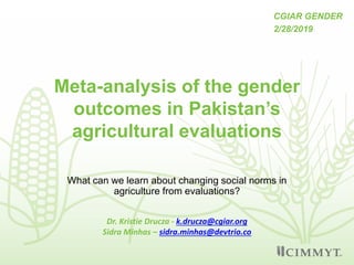 Meta-analysis of the gender
outcomes in Pakistan’s
agricultural evaluations
What can we learn about changing social norms in
agriculture from evaluations?
Dr. Kristie Drucza - k.drucza@cgiar.org
Sidra Minhas – sidra.minhas@devtrio.co
CGIAR GENDER
2/28/2019
 